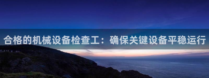 杏盛平台注册：合格的机械设备检查工：确保关键设备平稳运行